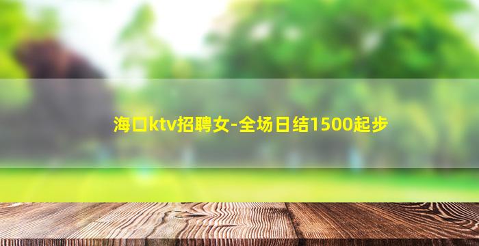 海口ktv招聘女-全场日结1500起步